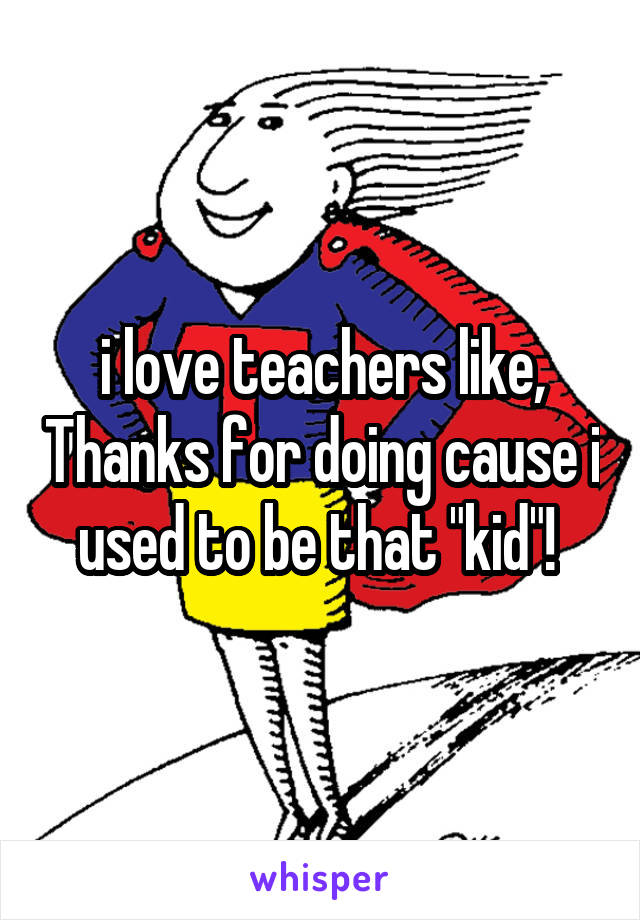 i love teachers like, Thanks for doing cause i used to be that "kid"! 