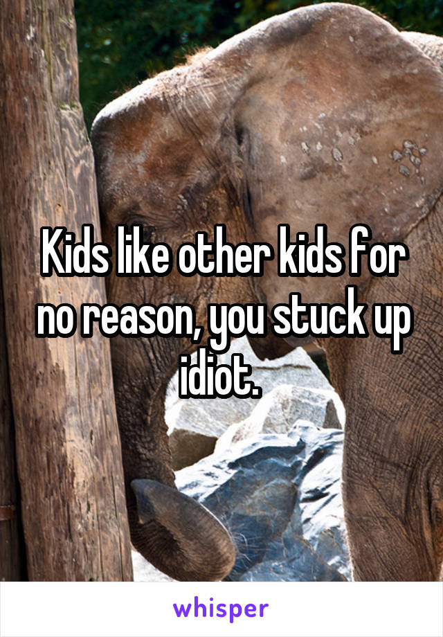 Kids like other kids for no reason, you stuck up idiot. 