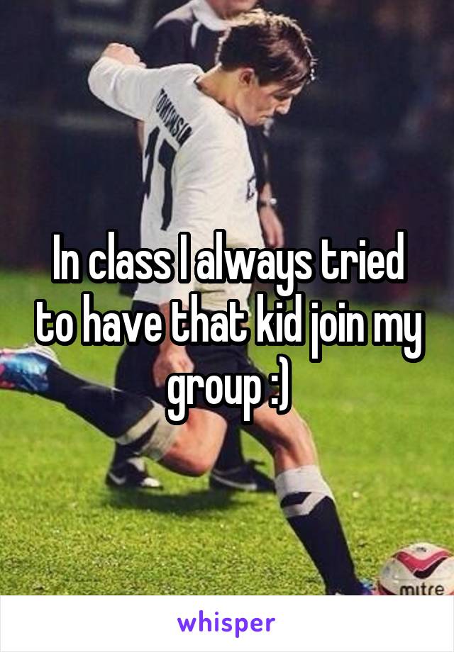 In class I always tried to have that kid join my group :)