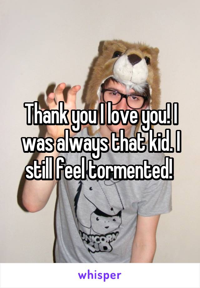 Thank you I love you! I was always that kid. I still feel tormented! 
