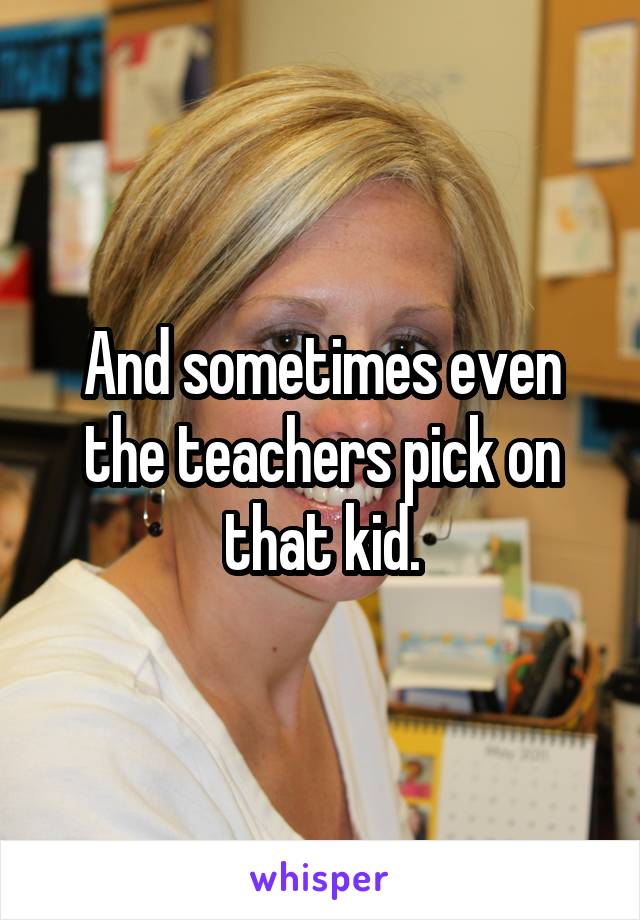 And sometimes even the teachers pick on that kid.