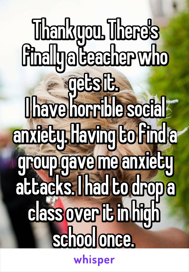 Thank you. There's finally a teacher who gets it. 
I have horrible social anxiety. Having to find a group gave me anxiety attacks. I had to drop a class over it in high 
school once. 