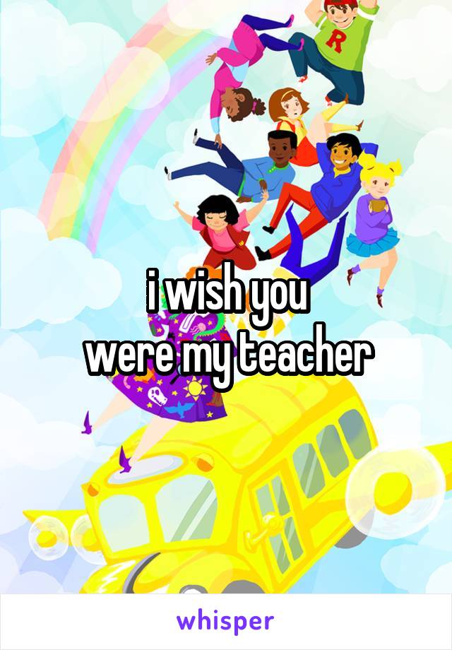 i wish you
 were my teacher 