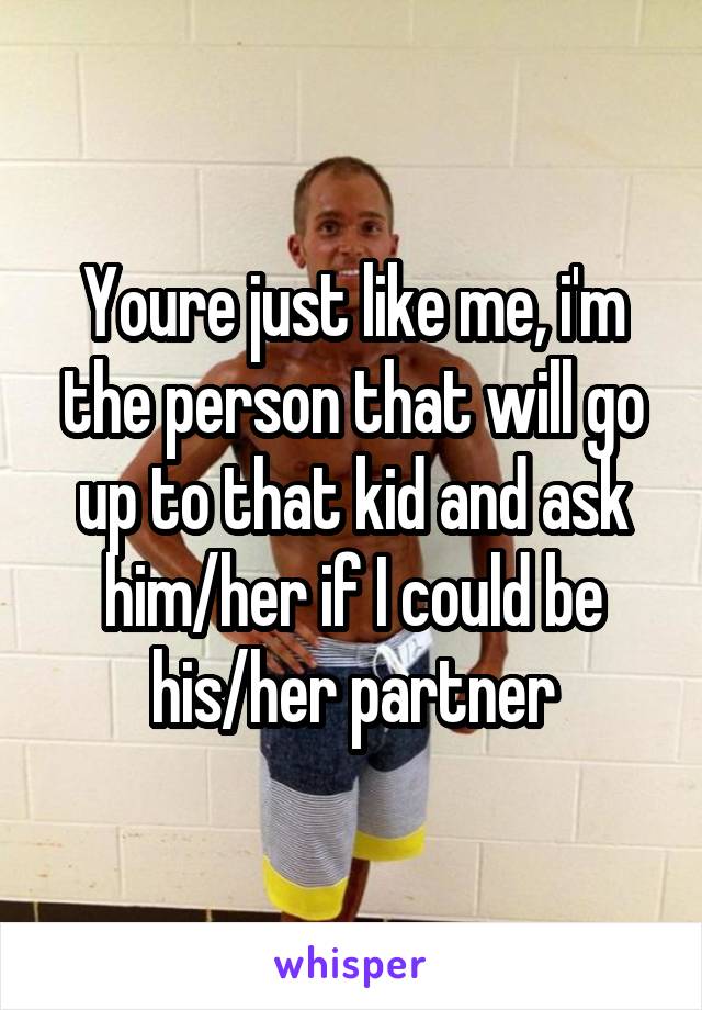 Youre just like me, i'm the person that will go up to that kid and ask him/her if I could be his/her partner