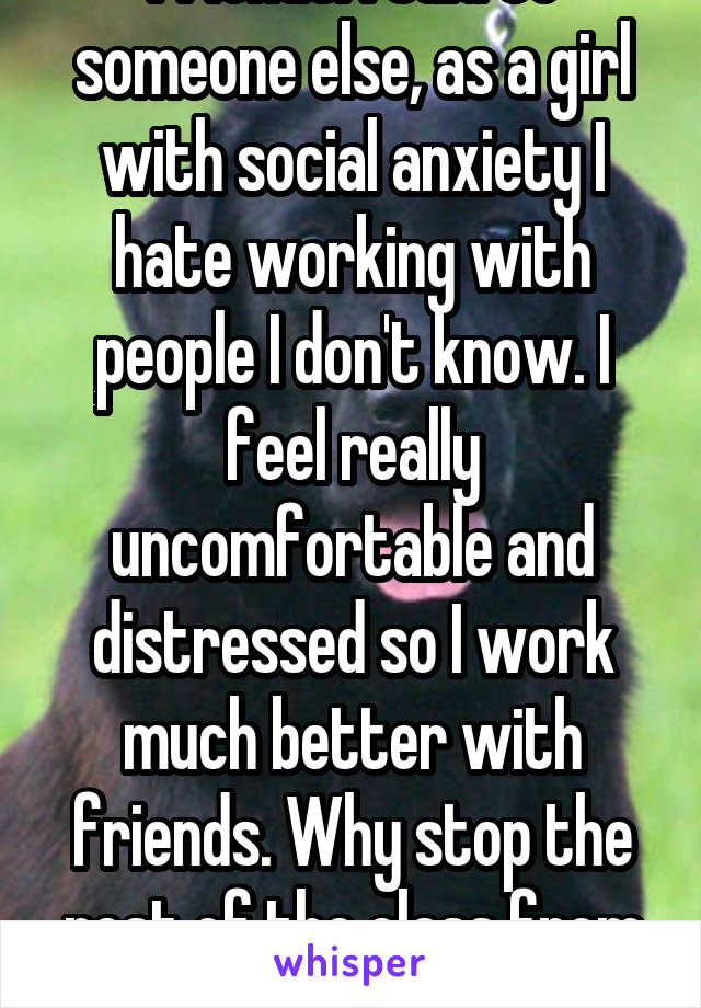 Never said that I have friends. I said to someone else, as a girl with social anxiety I hate working with people I don't know. I feel really uncomfortable and distressed so I work much better with friends. Why stop the rest of the class from enjoying the lab for one kid?