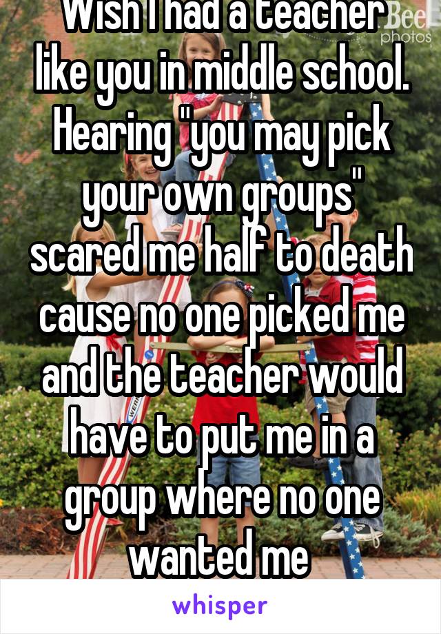 Wish I had a teacher like you in middle school. Hearing "you may pick your own groups" scared me half to death cause no one picked me and the teacher would have to put me in a group where no one wanted me 
