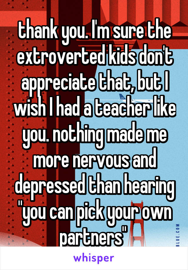 thank you. I'm sure the extroverted kids don't appreciate that, but I wish I had a teacher like you. nothing made me more nervous and depressed than hearing "you can pick your own partners" 