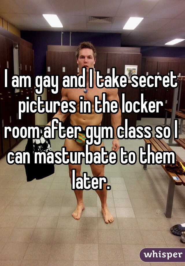 I am gay and I take secret pictures in the locker room after gym class so I can masturbate to them later.