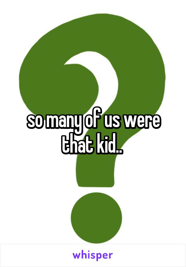 so many of us were that kid.. 