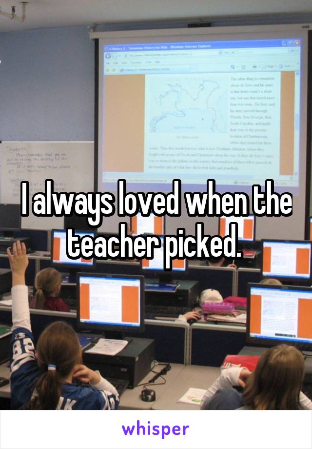 I always loved when the teacher picked. 