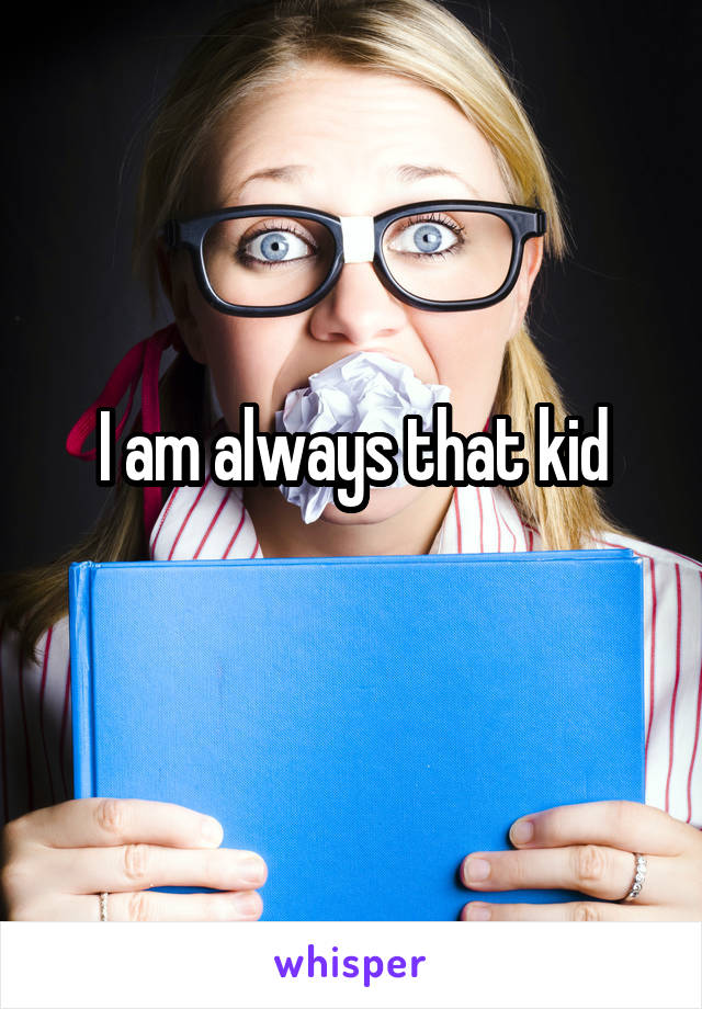 I am always that kid

