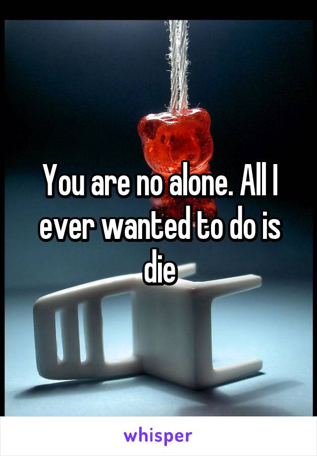 You are no alone. All I ever wanted to do is die