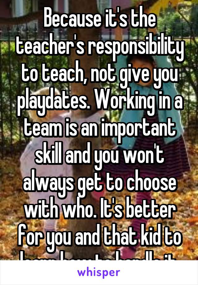 Because it's the teacher's responsibility to teach, not give you playdates. Working in a team is an important skill and you won't always get to choose with who. It's better for you and that kid to learn how to handle it.