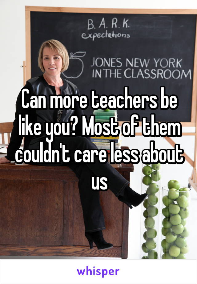 Can more teachers be like you? Most of them couldn't care less about us