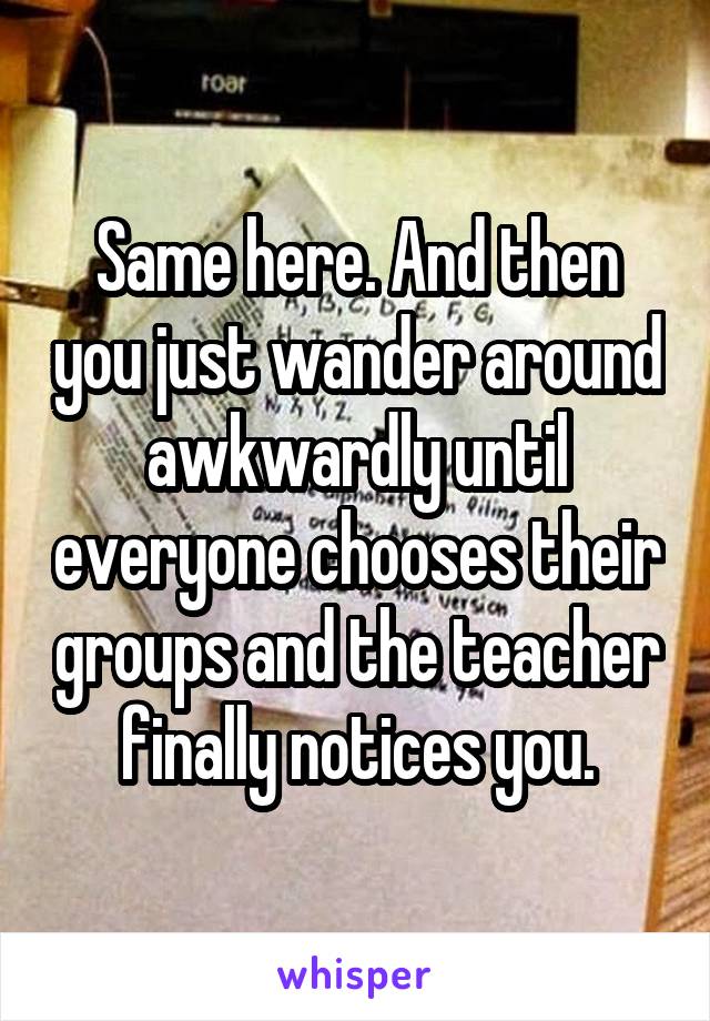 Same here. And then you just wander around awkwardly until everyone chooses their groups and the teacher finally notices you.