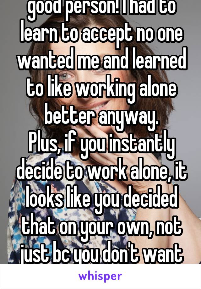 Thank you! You're a good person! I had to learn to accept no one wanted me and learned to like working alone better anyway.
Plus, if you instantly decide to work alone, it looks like you decided that on your own, not just bc you don't want to be disappointed again. 