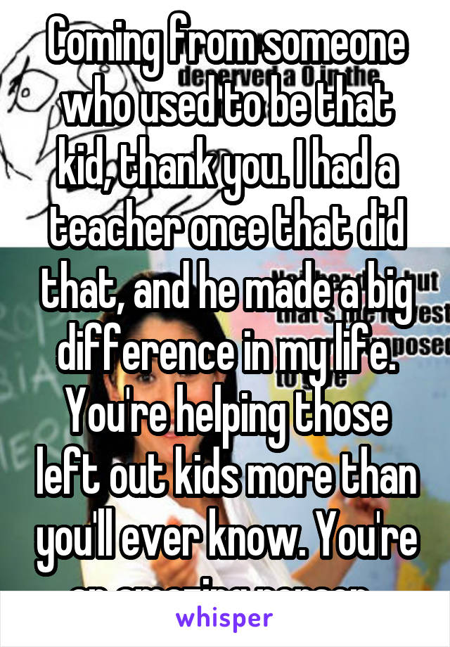Coming from someone who used to be that kid, thank you. I had a teacher once that did that, and he made a big difference in my life. You're helping those left out kids more than you'll ever know. You're an amazing person. 