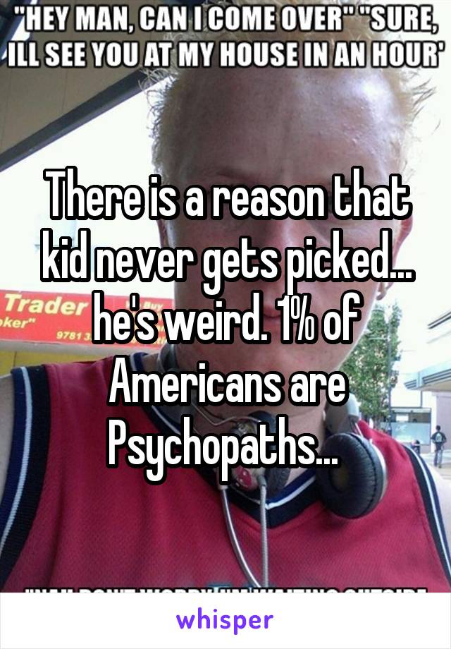 There is a reason that kid never gets picked... he's weird. 1% of Americans are Psychopaths... 
