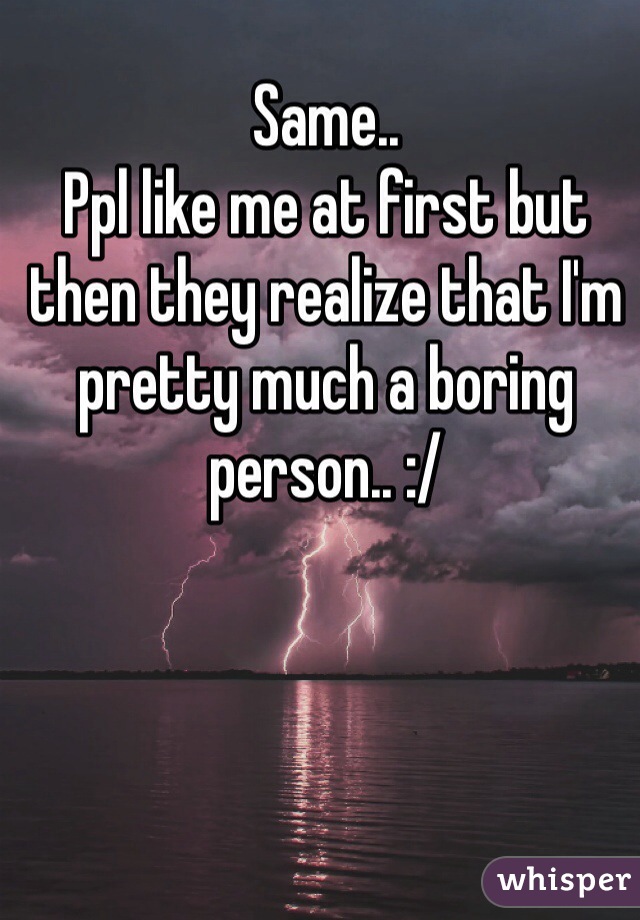 Same.. 
Ppl like me at first but then they realize that I'm pretty much a boring person.. :/