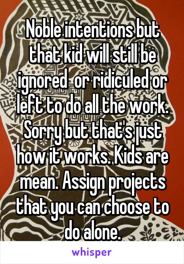 Noble intentions but that kid will still be ignored  or ridiculed or left to do all the work. Sorry but that's just how it works. Kids are mean. Assign projects that you can choose to do alone.