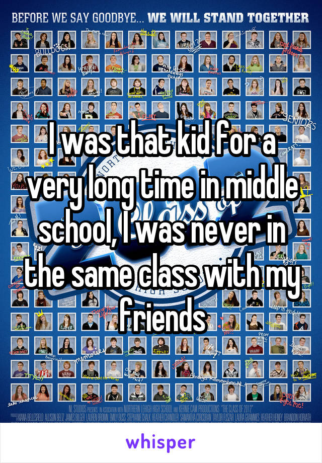 I was that kid for a very long time in middle school, I was never in the same class with my friends