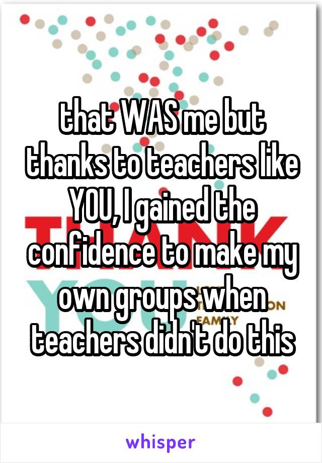 that WAS me but thanks to teachers like YOU, I gained the confidence to make my own groups when teachers didn't do this
