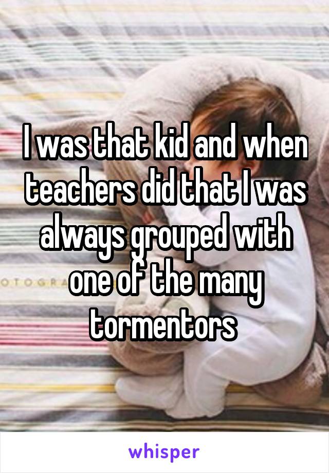 I was that kid and when teachers did that I was always grouped with one of the many tormentors 