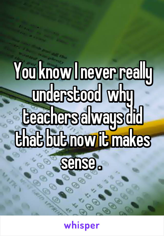You know I never really understood  why teachers always did that but now it makes sense . 