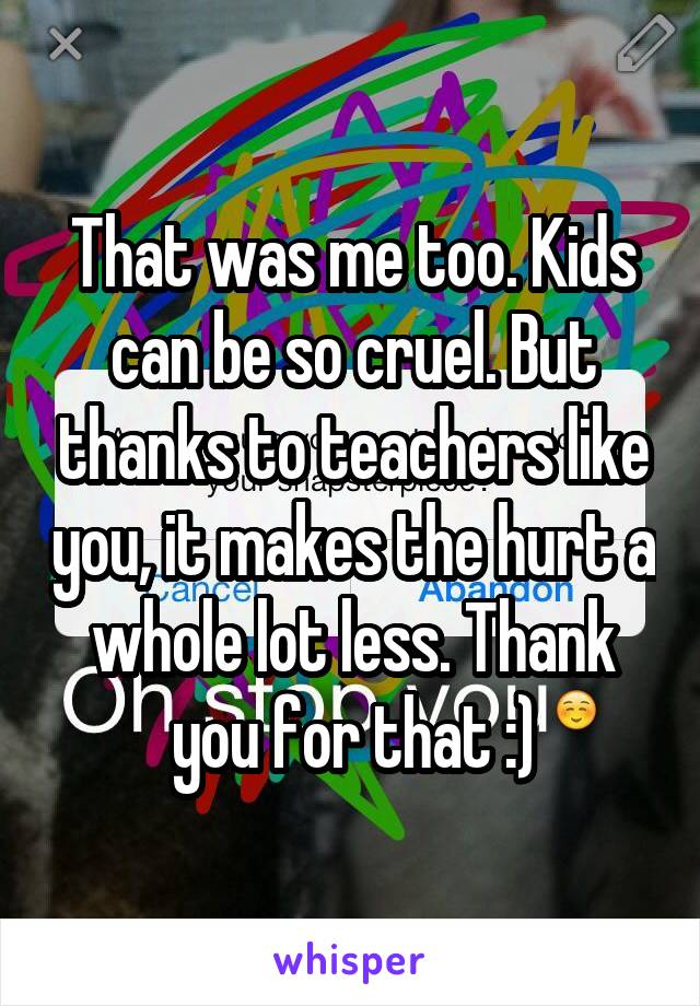 That was me too. Kids can be so cruel. But thanks to teachers like you, it makes the hurt a whole lot less. Thank you for that :)