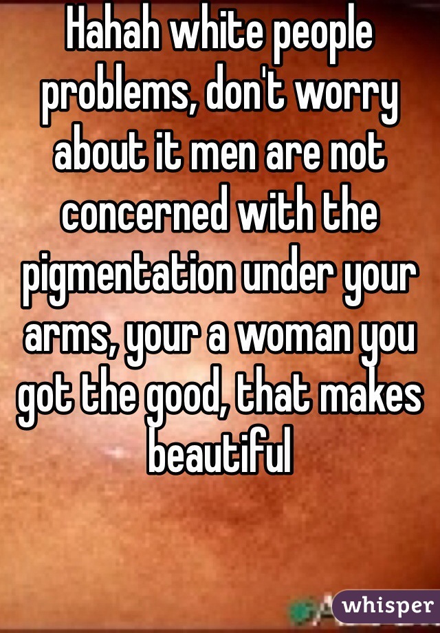 Hahah white people problems, don't worry about it men are not concerned with the pigmentation under your arms, your a woman you got the good, that makes beautiful 