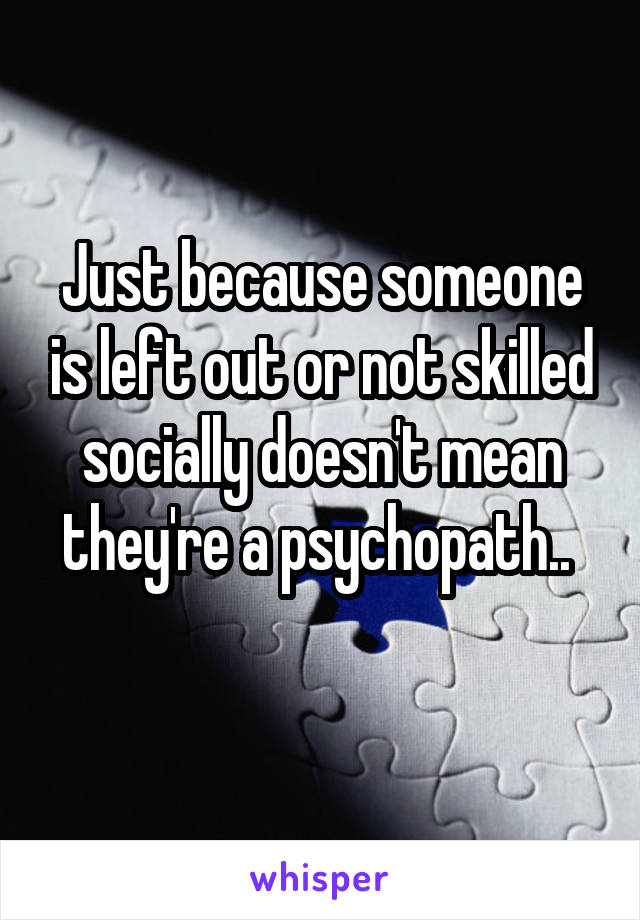 Just because someone is left out or not skilled socially doesn't mean they're a psychopath.. 
