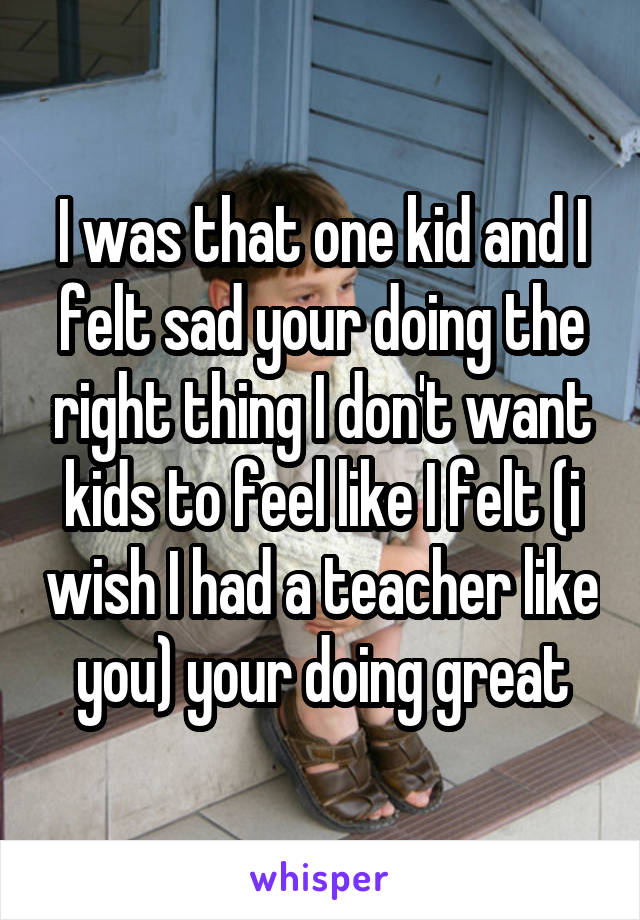 I was that one kid and I felt sad your doing the right thing I don't want kids to feel like I felt (i wish I had a teacher like you) your doing great