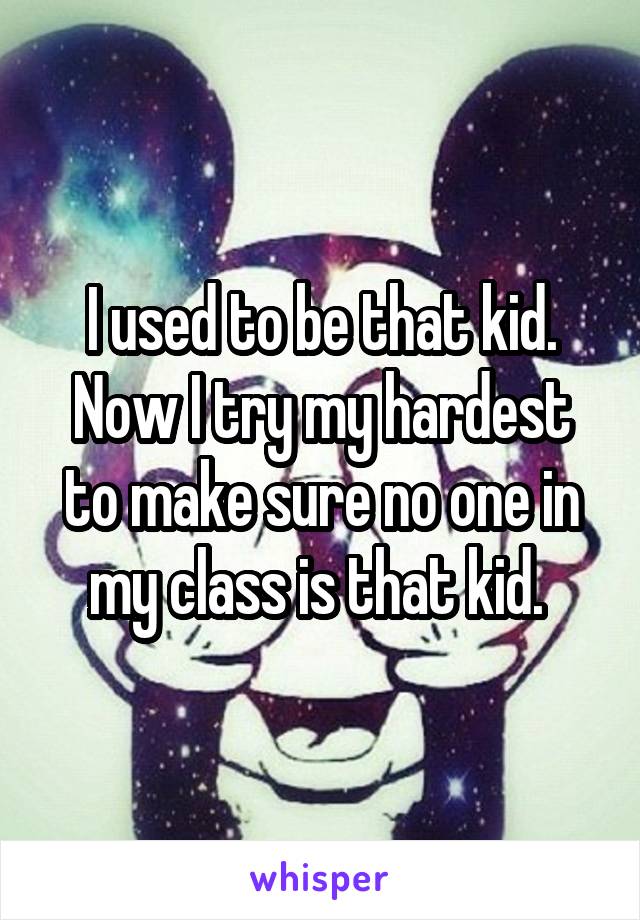 I used to be that kid. Now I try my hardest to make sure no one in my class is that kid. 