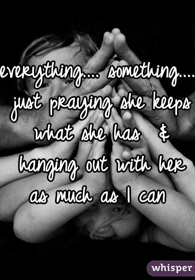 everything.... something.... just praying she keeps what she has  & hanging out with her as much as I can 