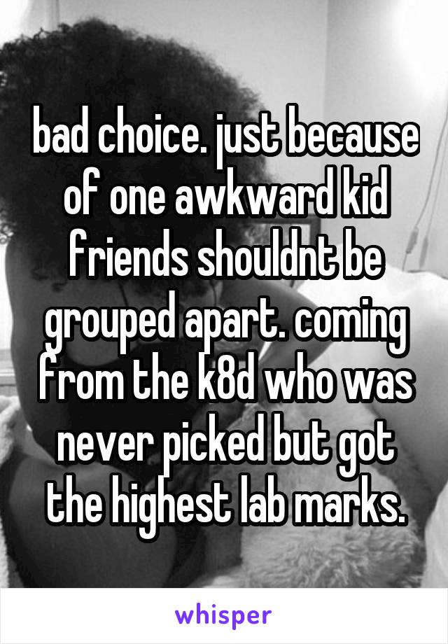 bad choice. just because of one awkward kid friends shouldnt be grouped apart. coming from the k8d who was never picked but got the highest lab marks.
