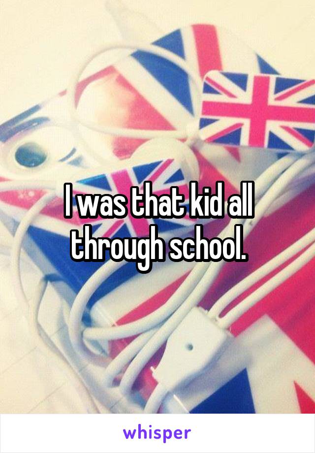 I was that kid all through school.