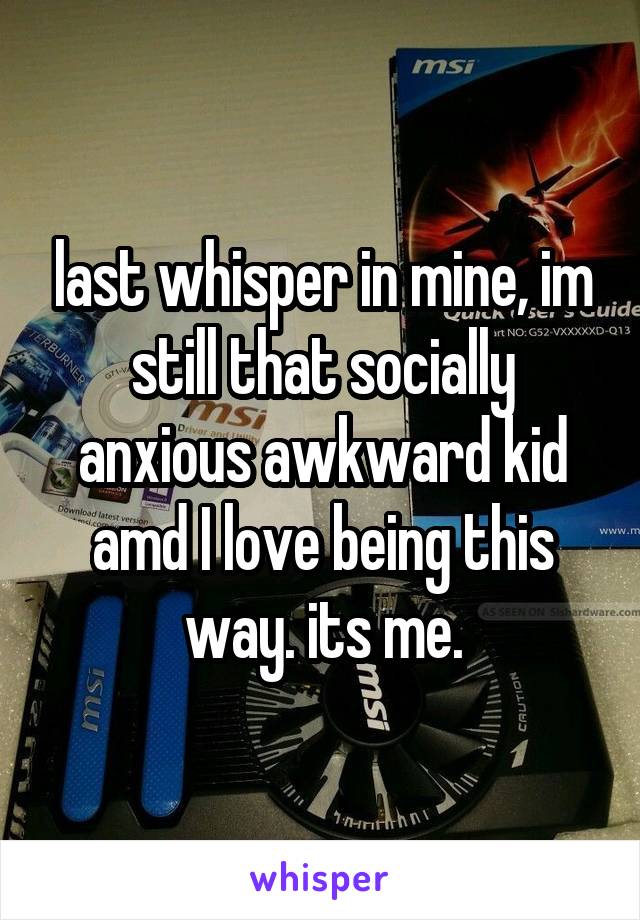 last whisper in mine, im still that socially anxious awkward kid amd I love being this way. its me.