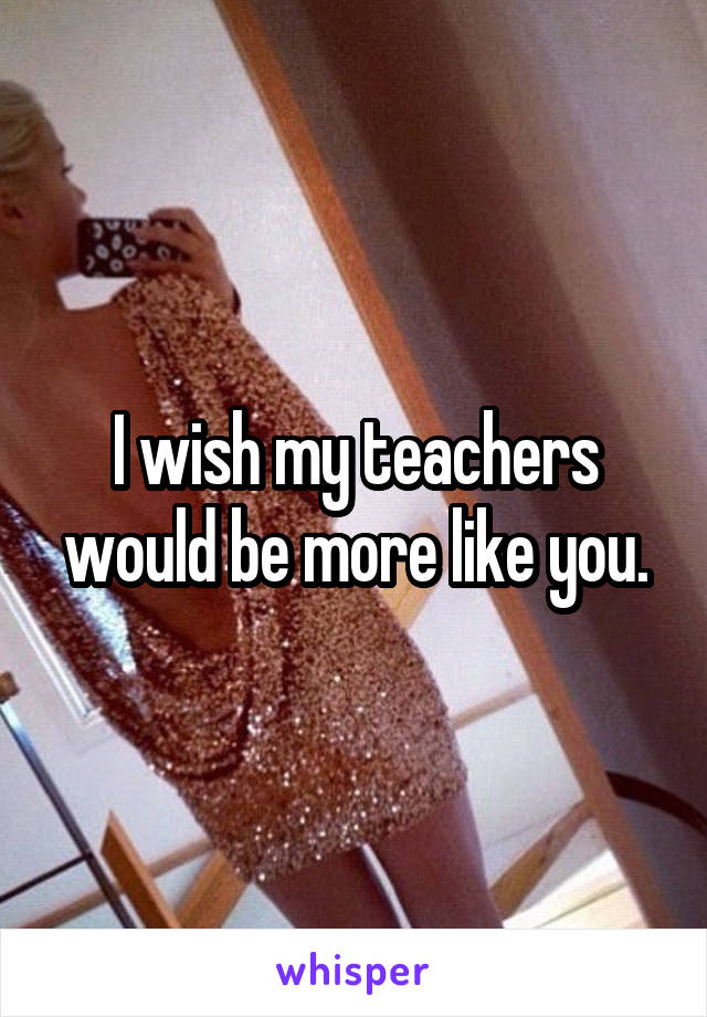 I wish my teachers would be more like you.
