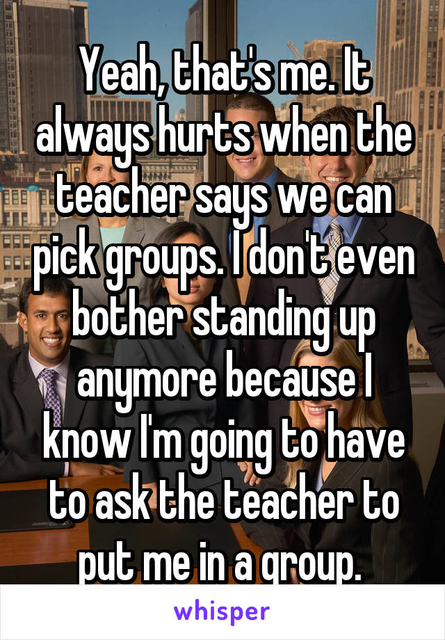 Yeah, that's me. It always hurts when the teacher says we can pick groups. I don't even bother standing up anymore because I know I'm going to have to ask the teacher to put me in a group. 