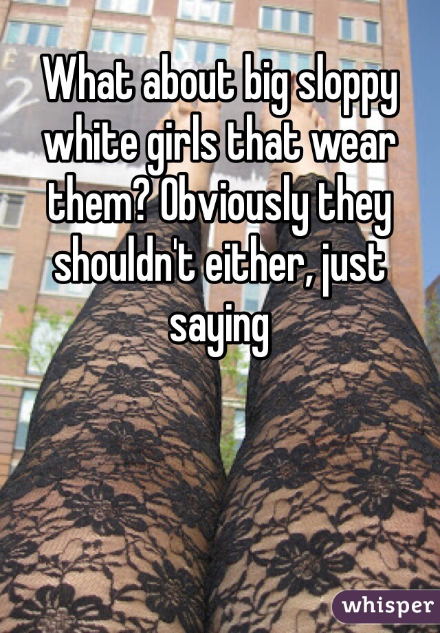 What about big sloppy white girls that wear them? Obviously they shouldn't either, just saying