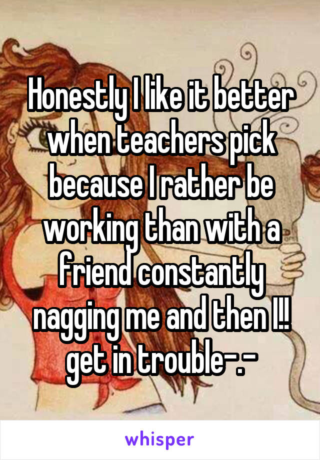 Honestly I like it better when teachers pick because I rather be working than with a friend constantly nagging me and then I!! get in trouble-.-