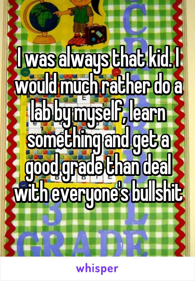I was always that kid. I would much rather do a lab by myself, learn something and get a good grade than deal with everyone's bullshit 