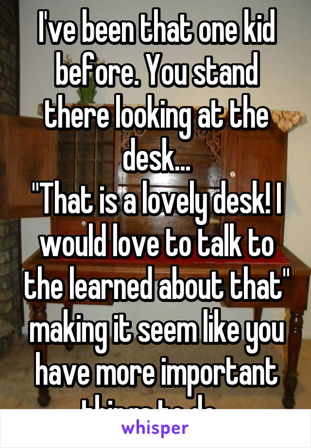 I've been that one kid before. You stand there looking at the desk...
"That is a lovely desk! I would love to talk to the learned about that" making it seem like you have more important things to do...