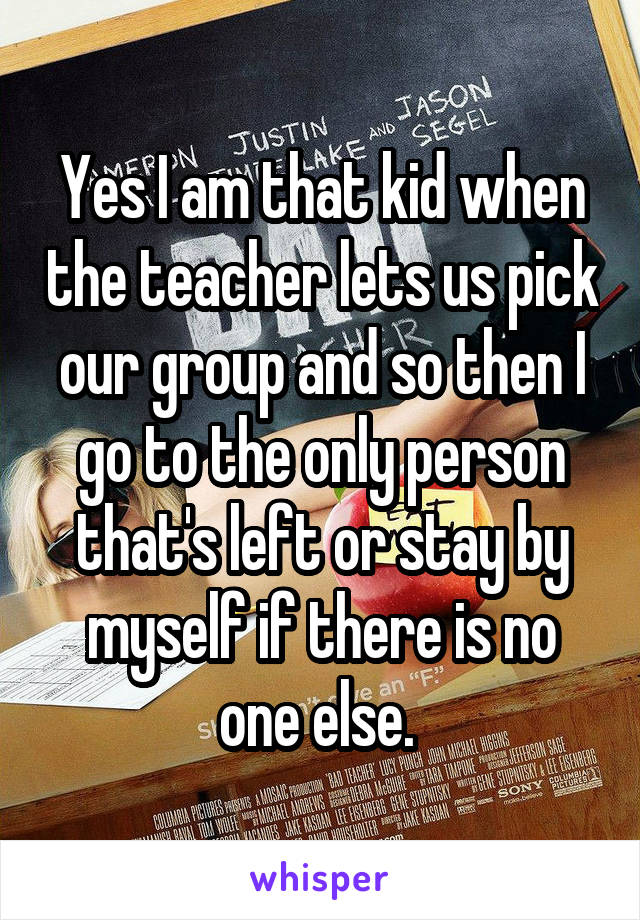 Yes I am that kid when the teacher lets us pick our group and so then I go to the only person that's left or stay by myself if there is no one else. 