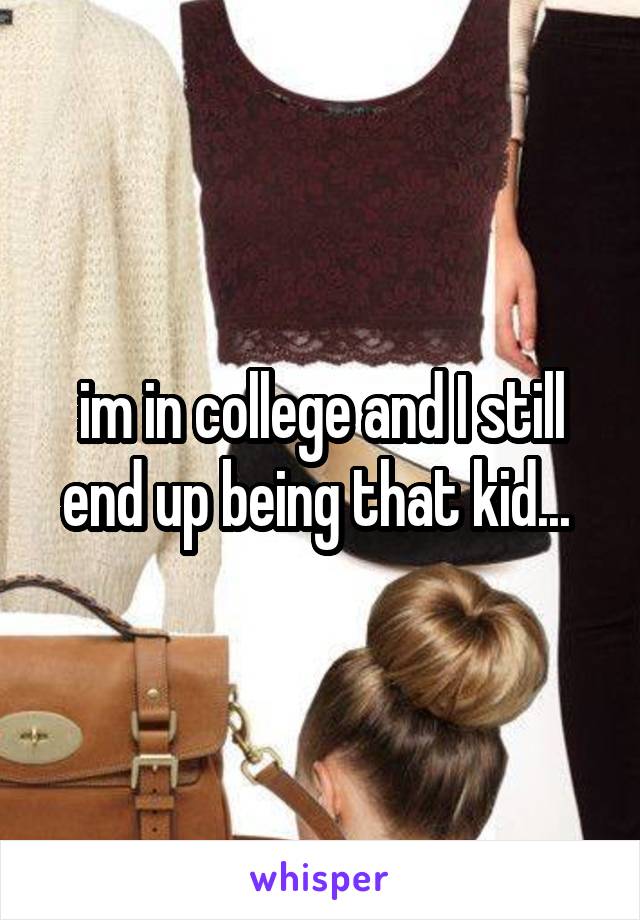 im in college and I still end up being that kid... 