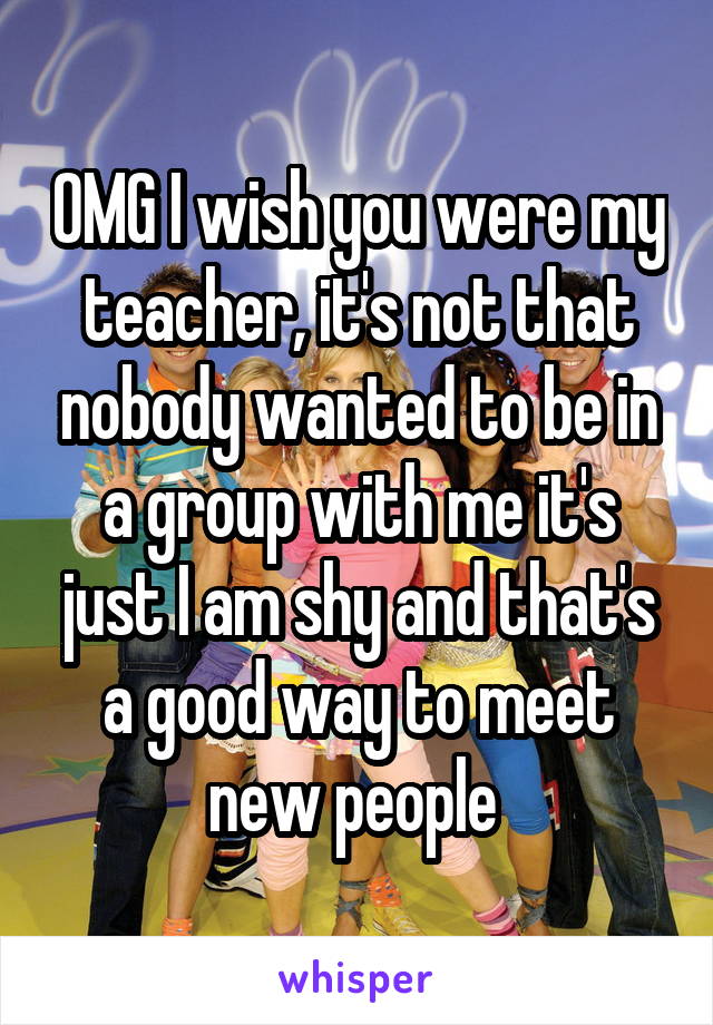 OMG I wish you were my teacher, it's not that nobody wanted to be in a group with me it's just I am shy and that's a good way to meet new people 