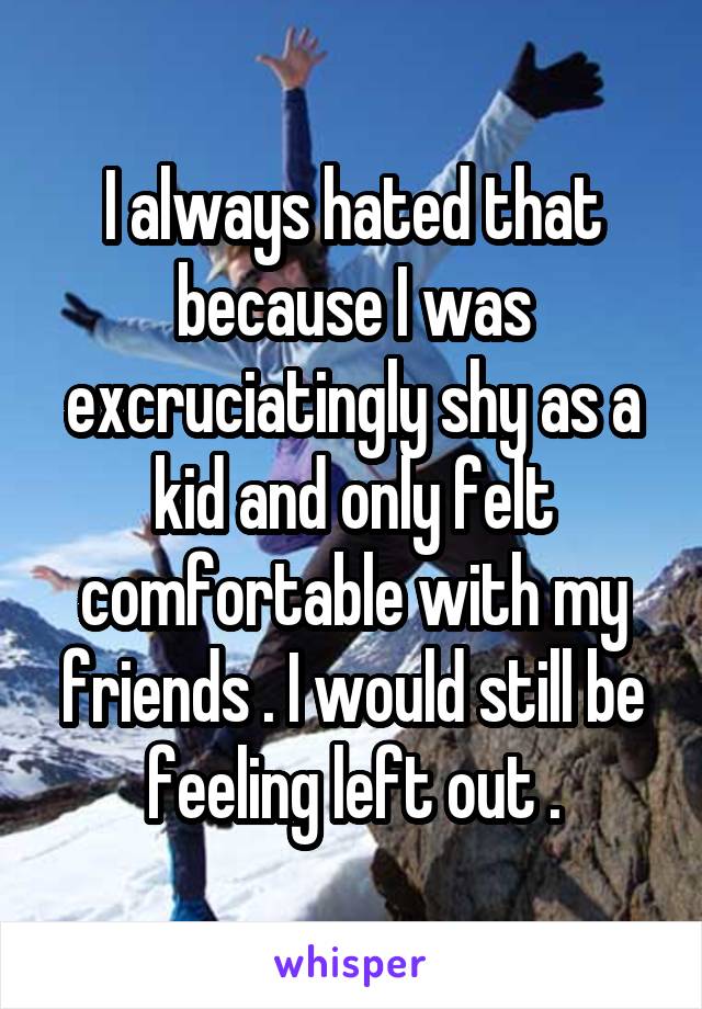 I always hated that because I was excruciatingly shy as a kid and only felt comfortable with my friends . I would still be feeling left out .