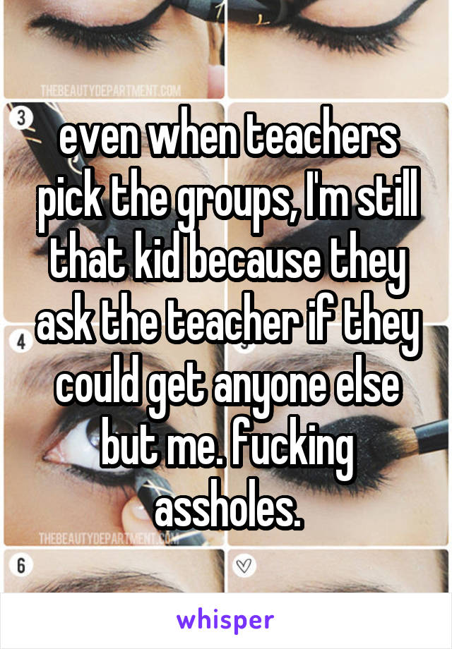 even when teachers pick the groups, I'm still that kid because they ask the teacher if they could get anyone else but me. fucking assholes.