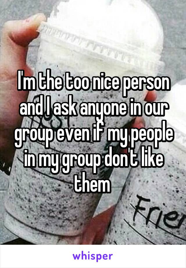 I'm the too nice person and I ask anyone in our group even if my people in my group don't like them 