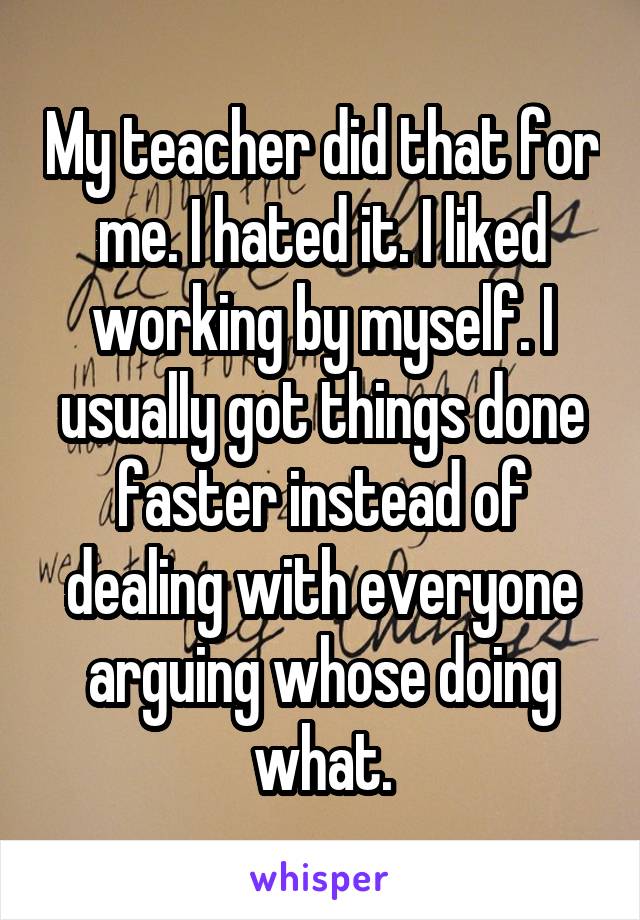 My teacher did that for me. I hated it. I liked working by myself. I usually got things done faster instead of dealing with everyone arguing whose doing what.